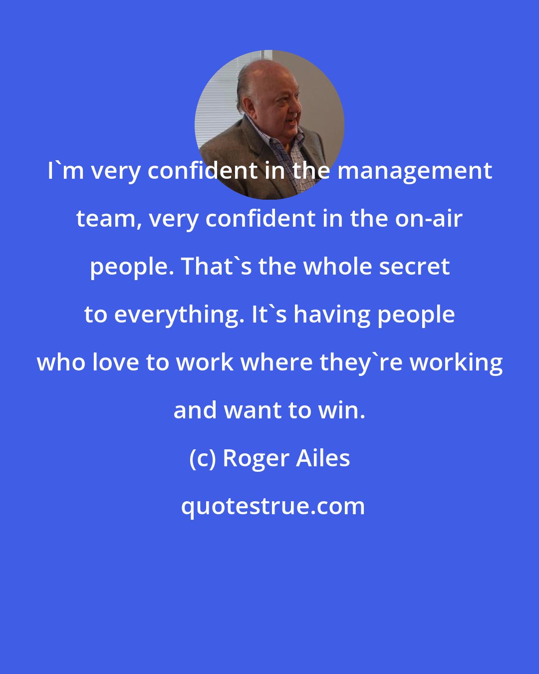 Roger Ailes: I'm very confident in the management team, very confident in the on-air people. That's the whole secret to everything. It's having people who love to work where they're working and want to win.