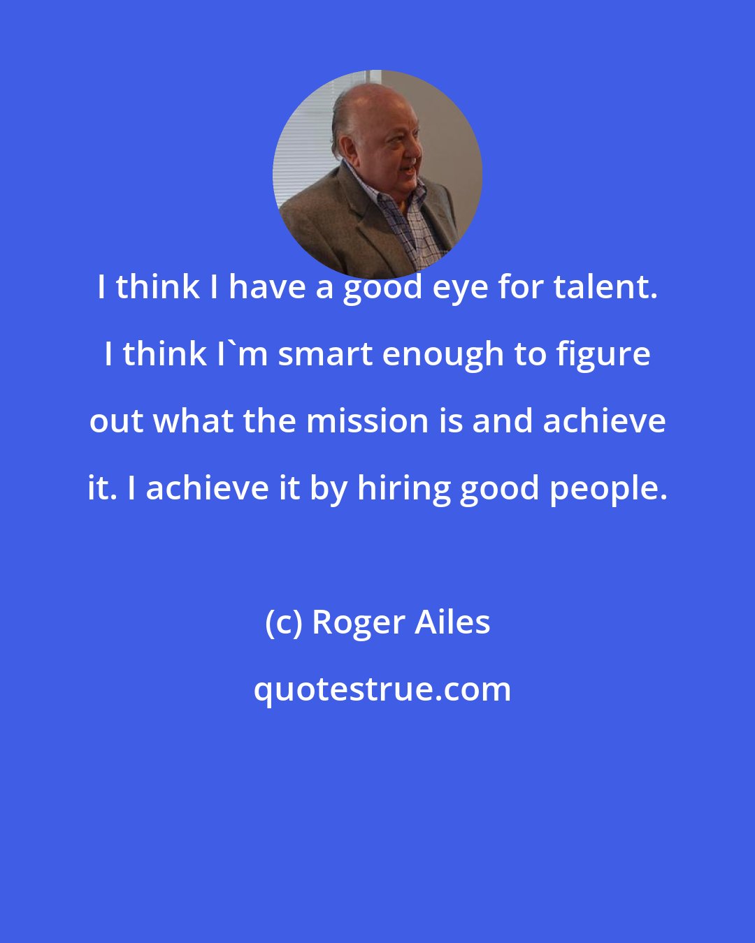 Roger Ailes: I think I have a good eye for talent. I think I'm smart enough to figure out what the mission is and achieve it. I achieve it by hiring good people.