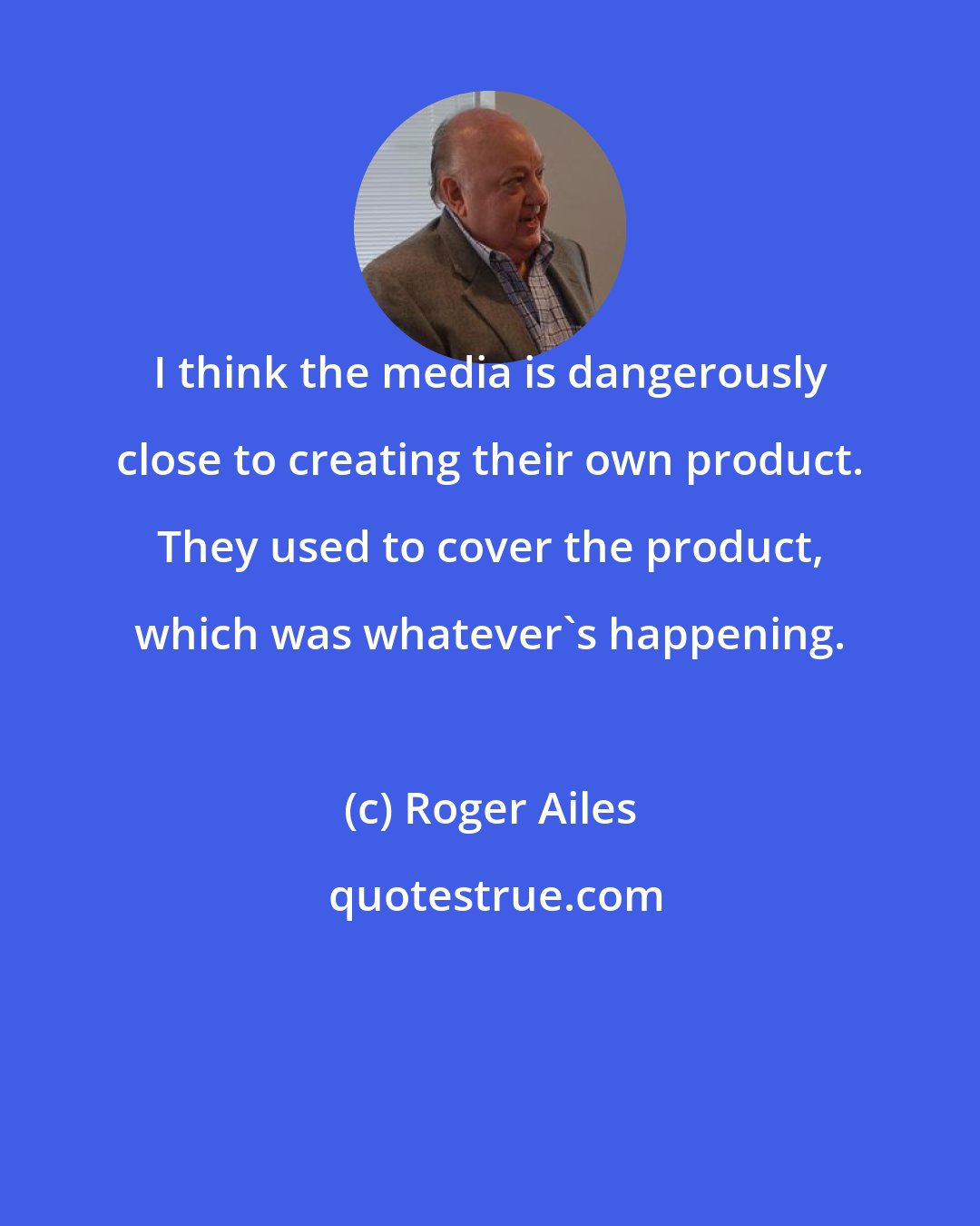 Roger Ailes: I think the media is dangerously close to creating their own product. They used to cover the product, which was whatever's happening.