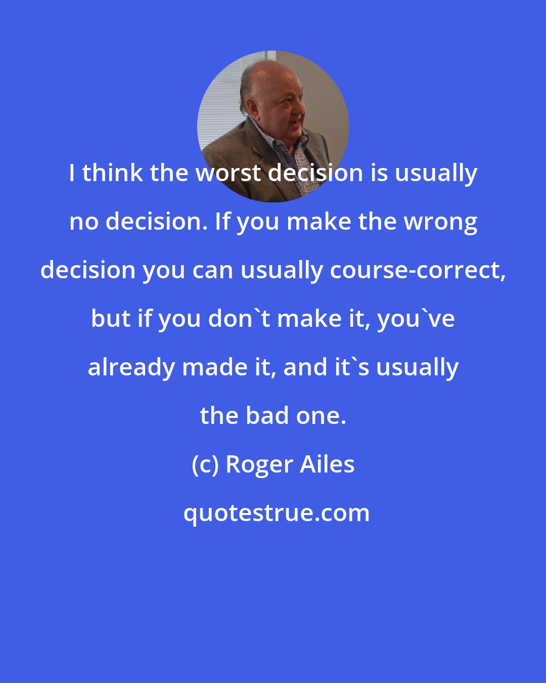 Roger Ailes: I think the worst decision is usually no decision. If you make the wrong decision you can usually course-correct, but if you don't make it, you've already made it, and it's usually the bad one.