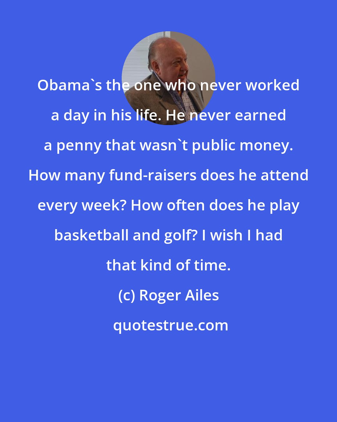 Roger Ailes: Obama's the one who never worked a day in his life. He never earned a penny that wasn't public money. How many fund-raisers does he attend every week? How often does he play basketball and golf? I wish I had that kind of time.