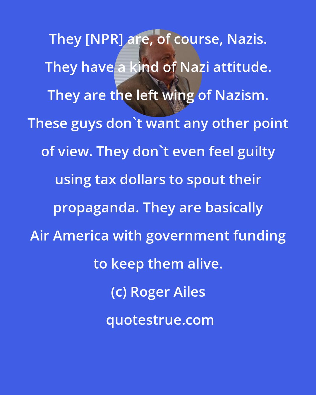 Roger Ailes: They [NPR] are, of course, Nazis. They have a kind of Nazi attitude. They are the left wing of Nazism. These guys don't want any other point of view. They don't even feel guilty using tax dollars to spout their propaganda. They are basically Air America with government funding to keep them alive.