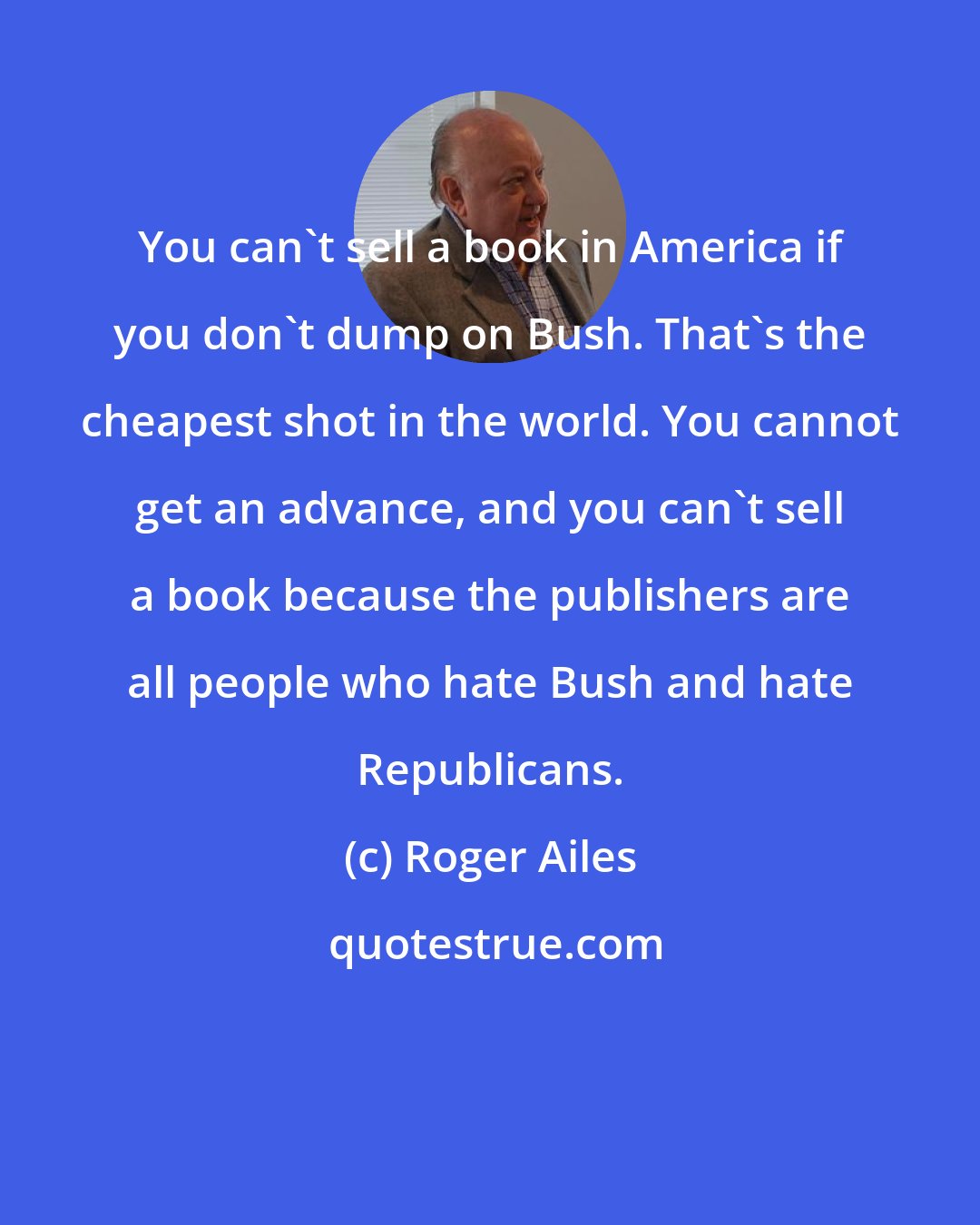 Roger Ailes: You can't sell a book in America if you don't dump on Bush. That's the cheapest shot in the world. You cannot get an advance, and you can't sell a book because the publishers are all people who hate Bush and hate Republicans.