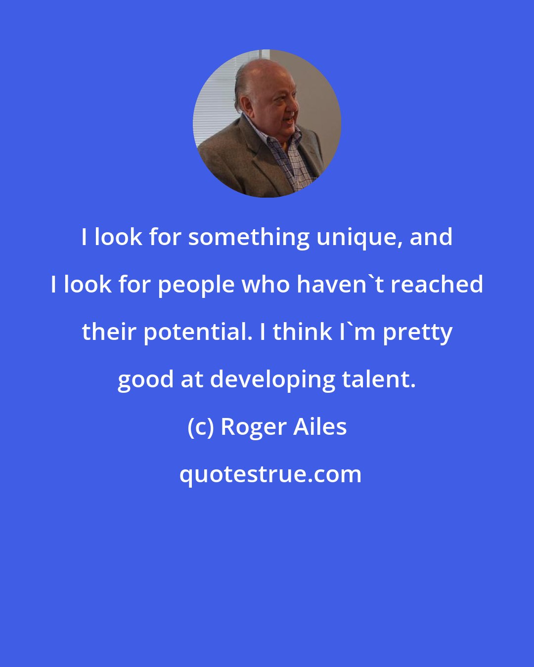 Roger Ailes: I look for something unique, and I look for people who haven't reached their potential. I think I'm pretty good at developing talent.