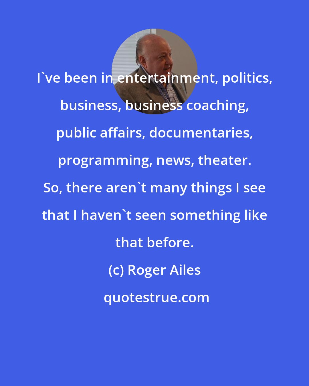 Roger Ailes: I've been in entertainment, politics, business, business coaching, public affairs, documentaries, programming, news, theater. So, there aren't many things I see that I haven't seen something like that before.