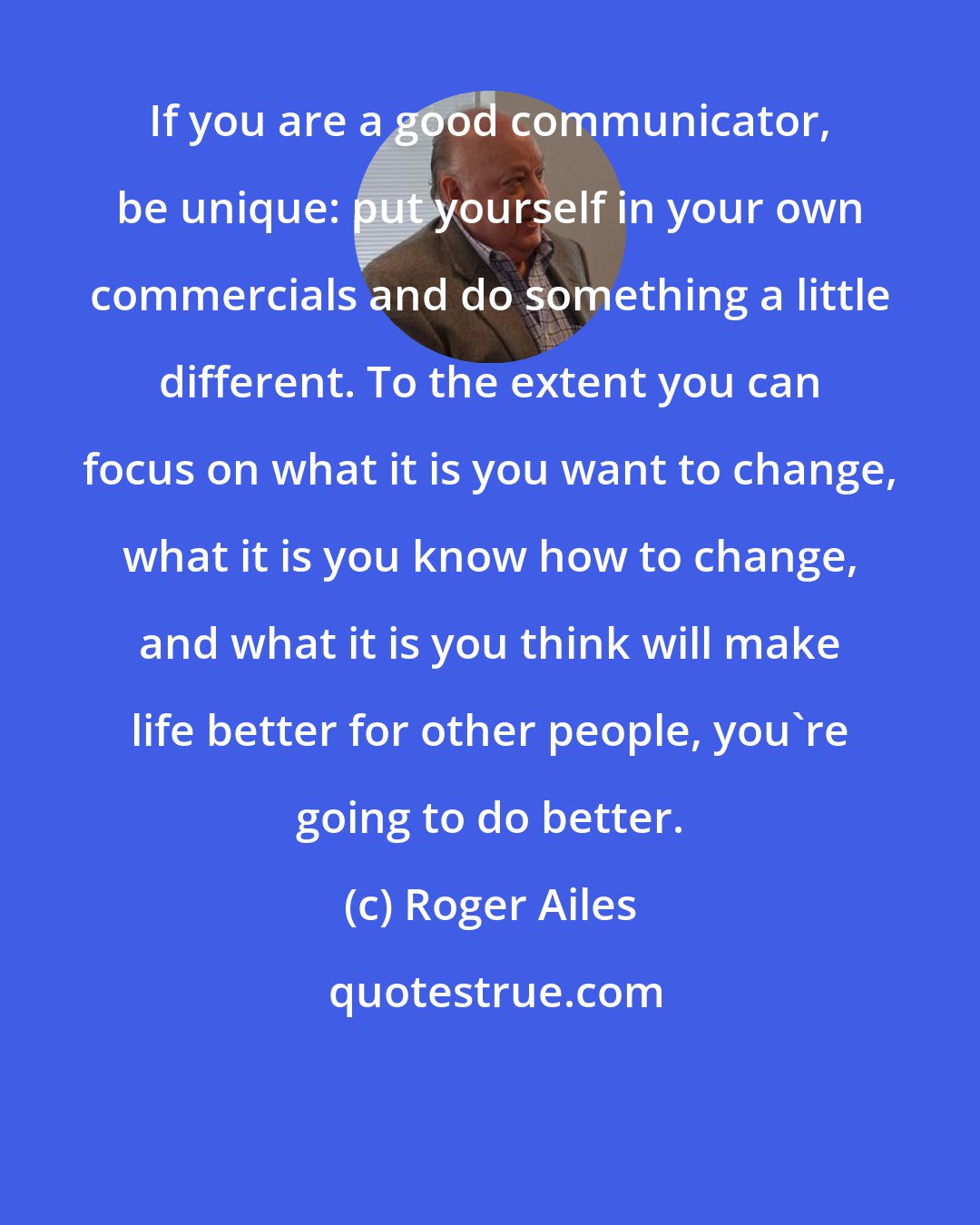 Roger Ailes: If you are a good communicator, be unique: put yourself in your own commercials and do something a little different. To the extent you can focus on what it is you want to change, what it is you know how to change, and what it is you think will make life better for other people, you're going to do better.