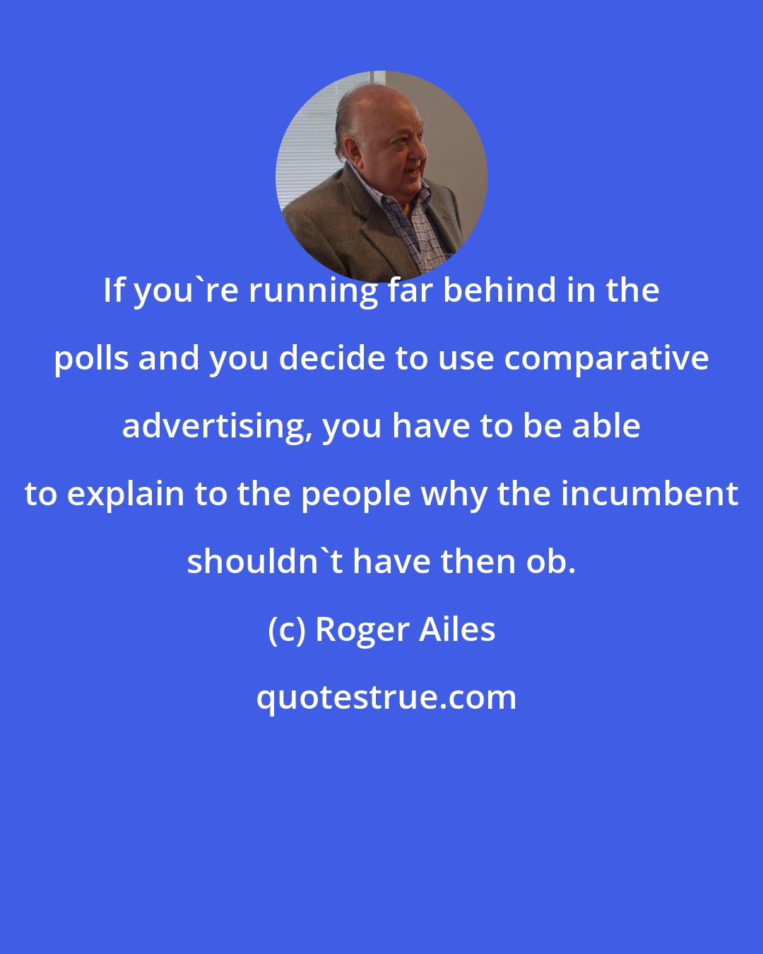 Roger Ailes: If you're running far behind in the polls and you decide to use comparative advertising, you have to be able to explain to the people why the incumbent shouldn't have then ob.