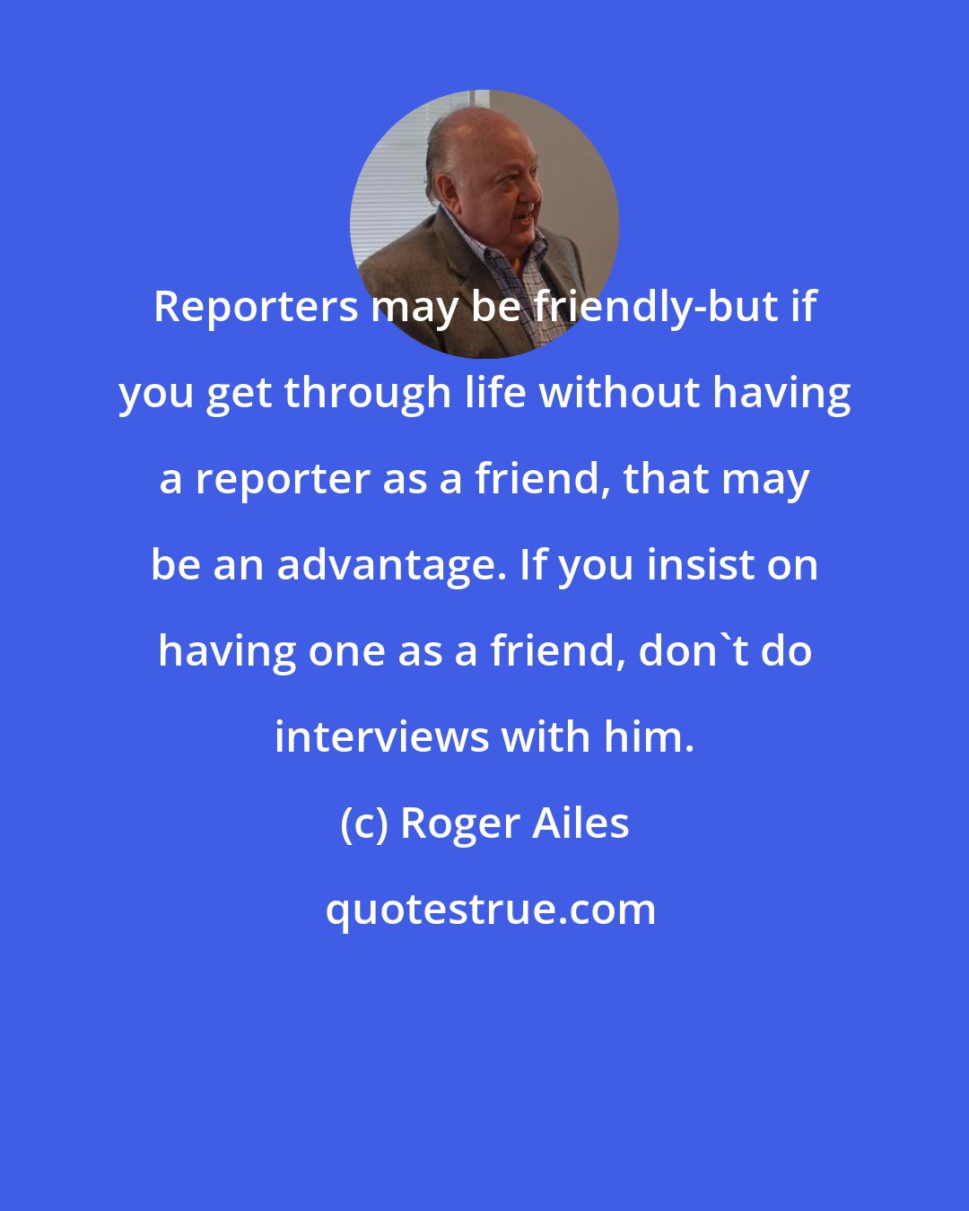 Roger Ailes: Reporters may be friendly-but if you get through life without having a reporter as a friend, that may be an advantage. If you insist on having one as a friend, don't do interviews with him.