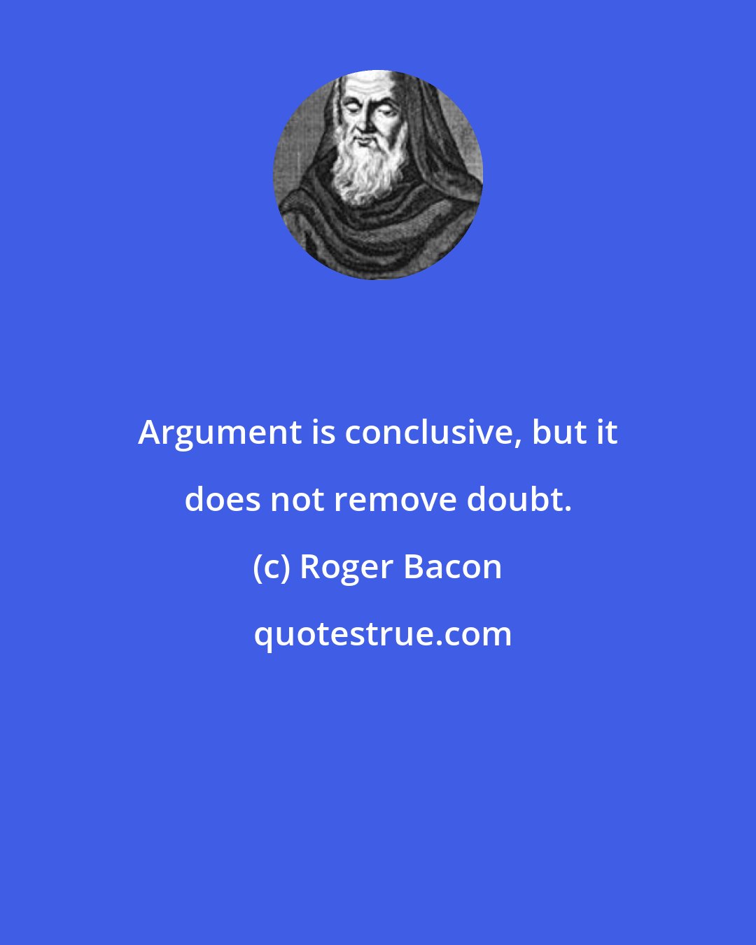 Roger Bacon: Argument is conclusive, but it does not remove doubt.