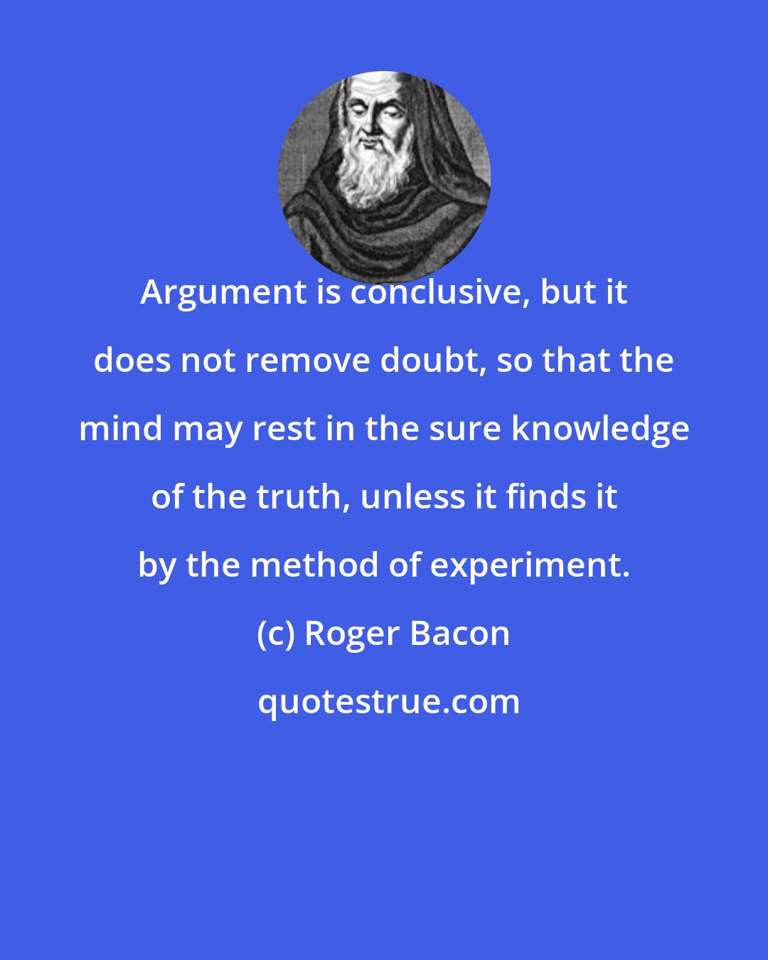 Roger Bacon: Argument is conclusive, but it does not remove doubt, so that the mind may rest in the sure knowledge of the truth, unless it finds it by the method of experiment.
