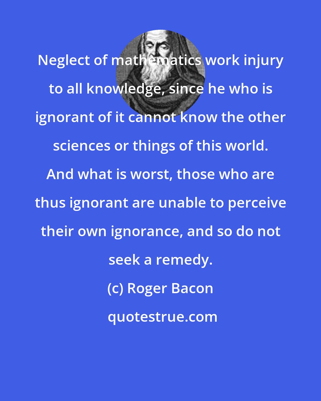 Roger Bacon: Neglect of mathematics work injury to all knowledge, since he who is ignorant of it cannot know the other sciences or things of this world. And what is worst, those who are thus ignorant are unable to perceive their own ignorance, and so do not seek a remedy.