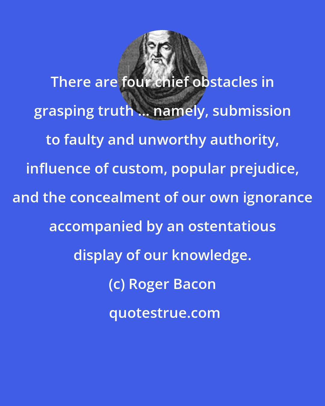 Roger Bacon: There are four chief obstacles in grasping truth ... namely, submission to faulty and unworthy authority, influence of custom, popular prejudice, and the concealment of our own ignorance accompanied by an ostentatious display of our knowledge.
