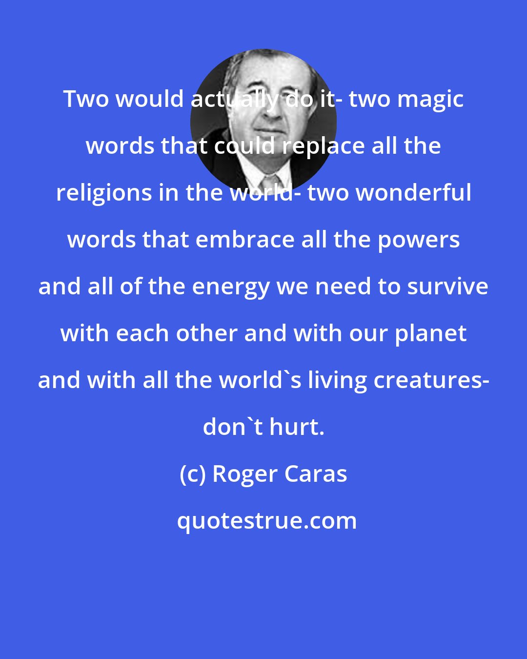 Roger Caras: Two would actually do it- two magic words that could replace all the religions in the world- two wonderful words that embrace all the powers and all of the energy we need to survive with each other and with our planet and with all the world's living creatures- don't hurt.
