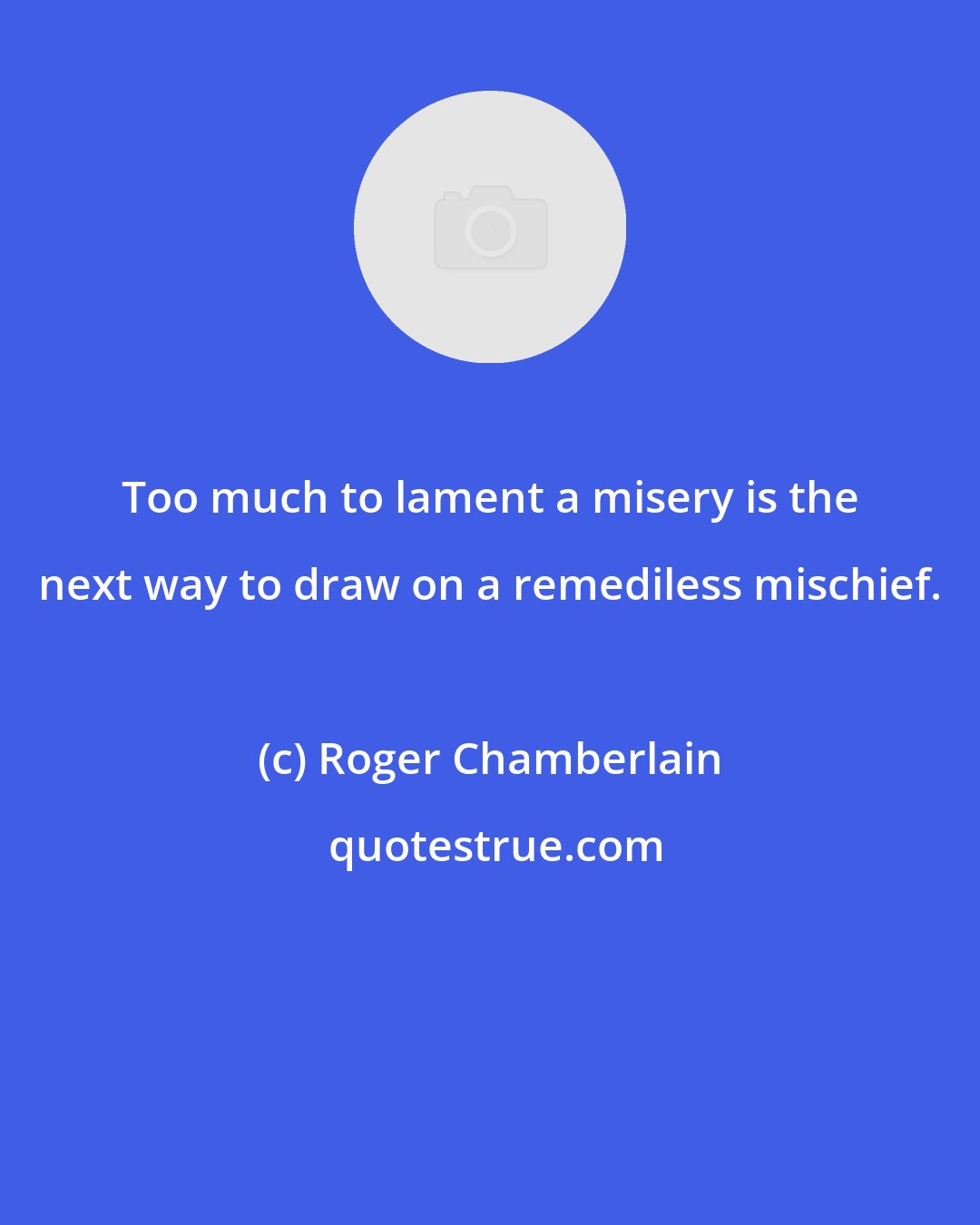 Roger Chamberlain: Too much to lament a misery is the next way to draw on a remediless mischief.