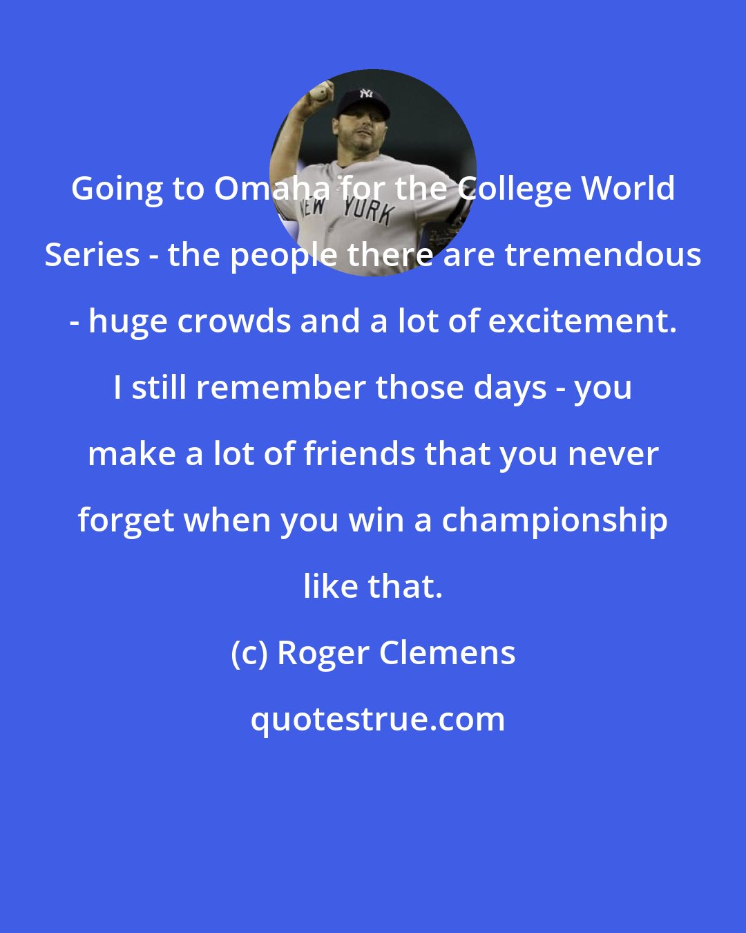 Roger Clemens: Going to Omaha for the College World Series - the people there are tremendous - huge crowds and a lot of excitement. I still remember those days - you make a lot of friends that you never forget when you win a championship like that.