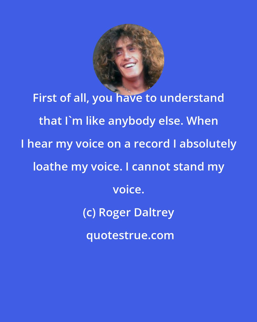 Roger Daltrey: First of all, you have to understand that I'm like anybody else. When I hear my voice on a record I absolutely loathe my voice. I cannot stand my voice.