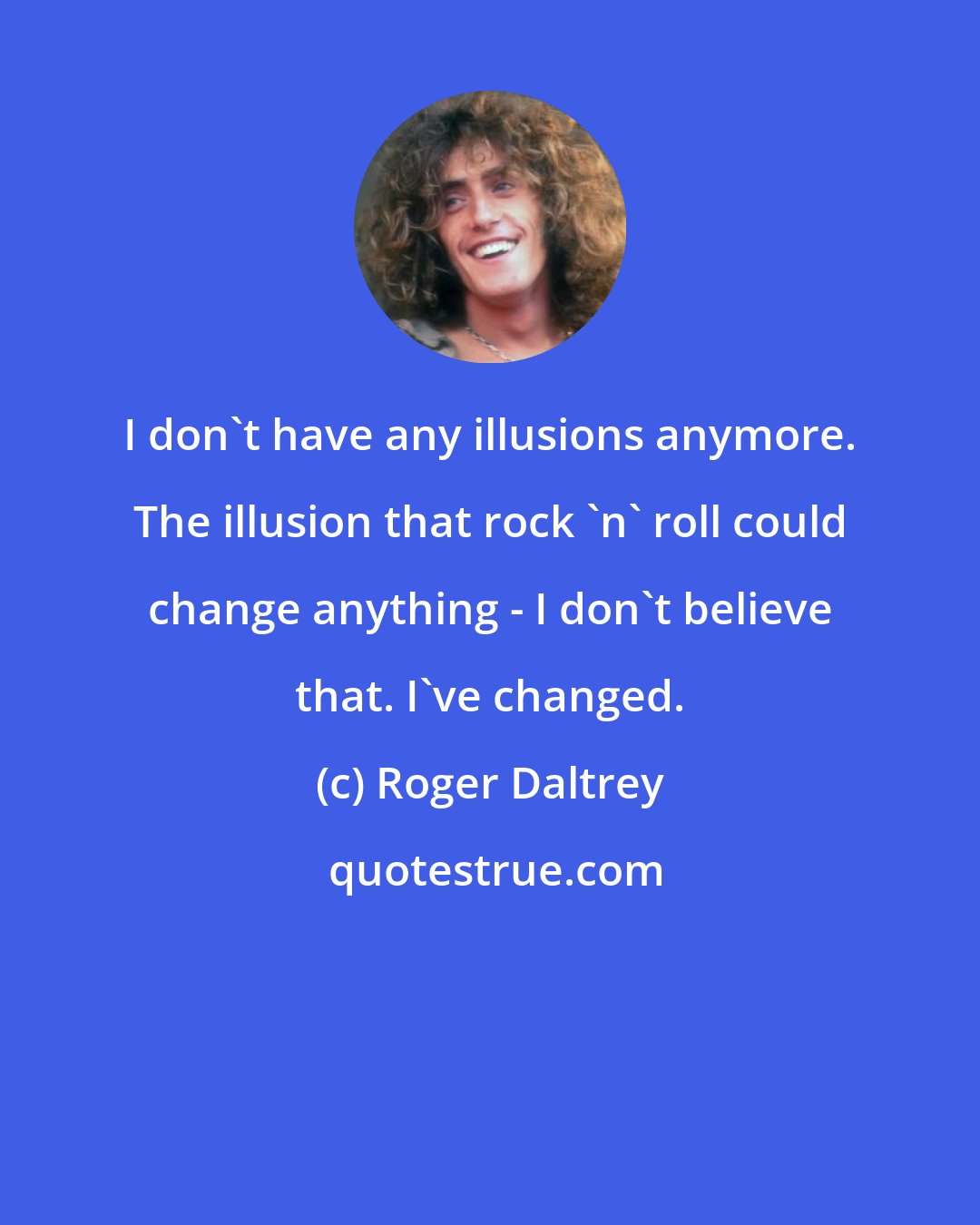 Roger Daltrey: I don't have any illusions anymore. The illusion that rock 'n' roll could change anything - I don't believe that. I've changed.