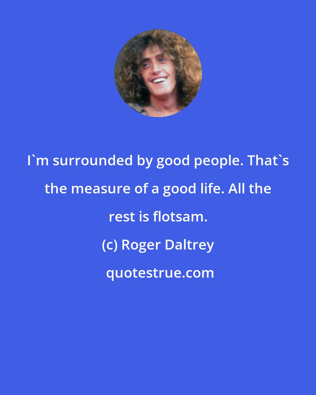Roger Daltrey: I'm surrounded by good people. That's the measure of a good life. All the rest is flotsam.