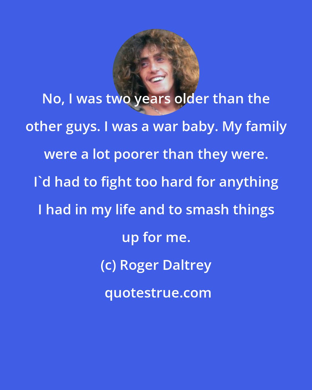 Roger Daltrey: No, I was two years older than the other guys. I was a war baby. My family were a lot poorer than they were. I'd had to fight too hard for anything I had in my life and to smash things up for me.