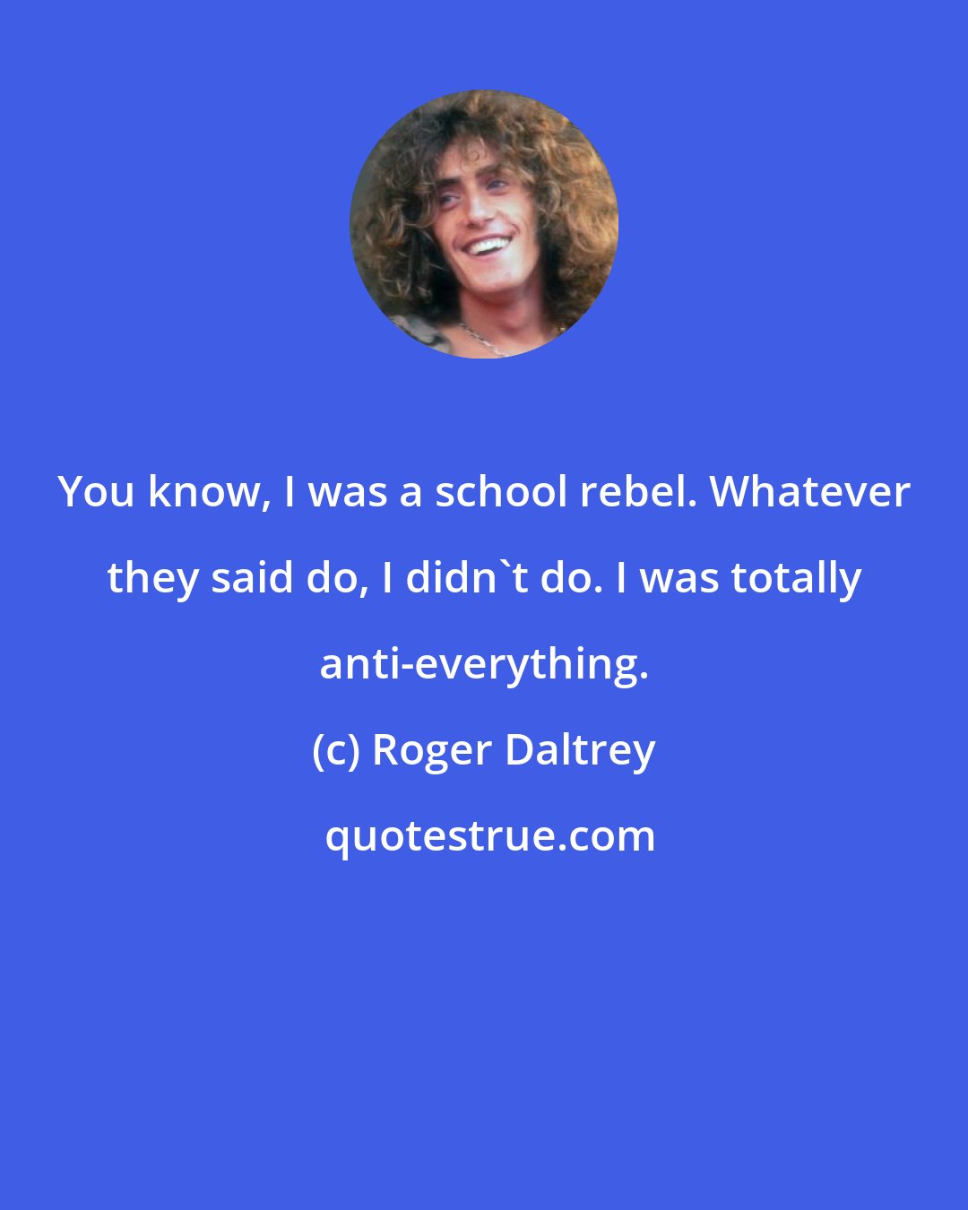 Roger Daltrey: You know, I was a school rebel. Whatever they said do, I didn't do. I was totally anti-everything.