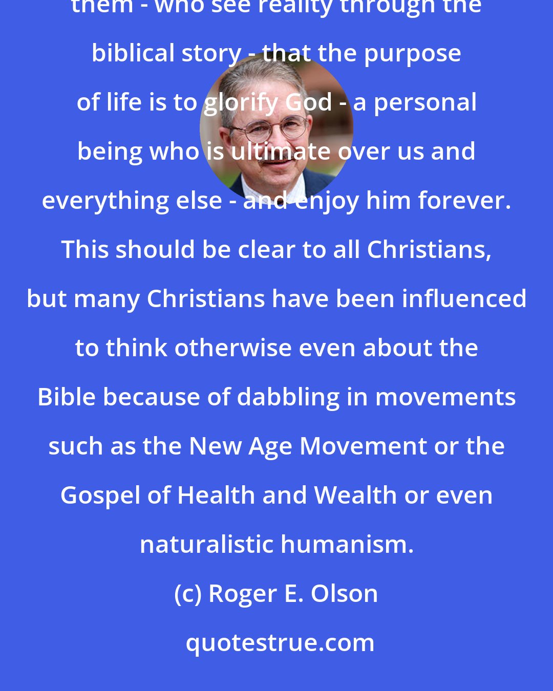 Roger E. Olson: The Heidelberg Catechism rightly says, for all Christians who allow the Bible to absorb the world for them - who see reality through the biblical story - that the purpose of life is to glorify God - a personal being who is ultimate over us and everything else - and enjoy him forever. This should be clear to all Christians, but many Christians have been influenced to think otherwise even about the Bible because of dabbling in movements such as the New Age Movement or the Gospel of Health and Wealth or even naturalistic humanism.