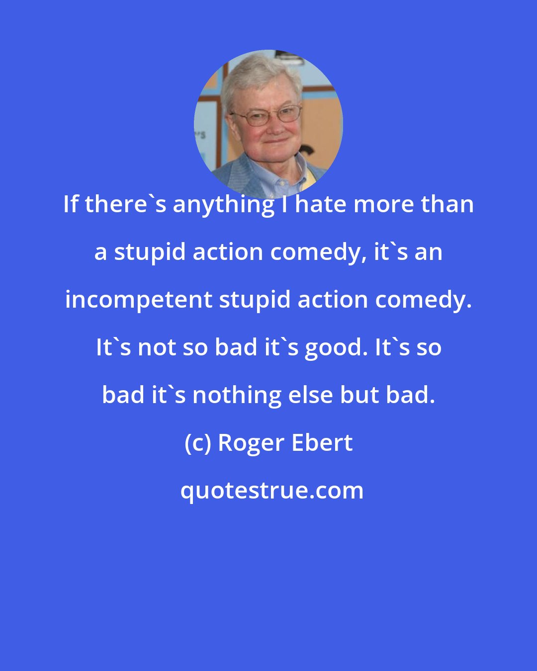 Roger Ebert: If there's anything I hate more than a stupid action comedy, it's an incompetent stupid action comedy. It's not so bad it's good. It's so bad it's nothing else but bad.