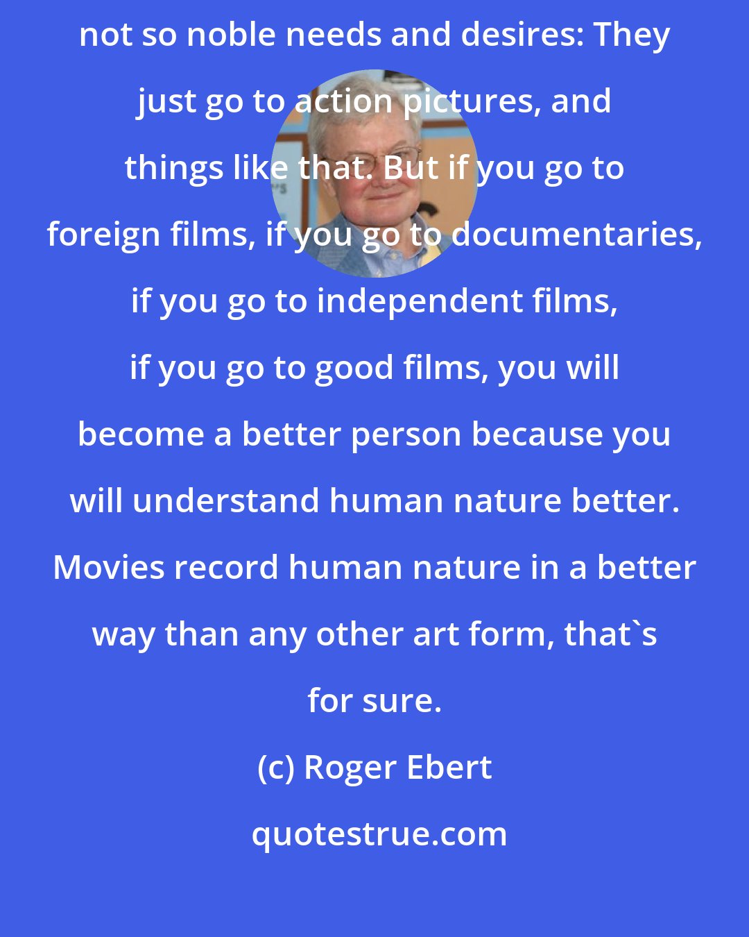 Roger Ebert: A lot of people just go to movies that feed into their preexisting and not so noble needs and desires: They just go to action pictures, and things like that. But if you go to foreign films, if you go to documentaries, if you go to independent films, if you go to good films, you will become a better person because you will understand human nature better. Movies record human nature in a better way than any other art form, that's for sure.