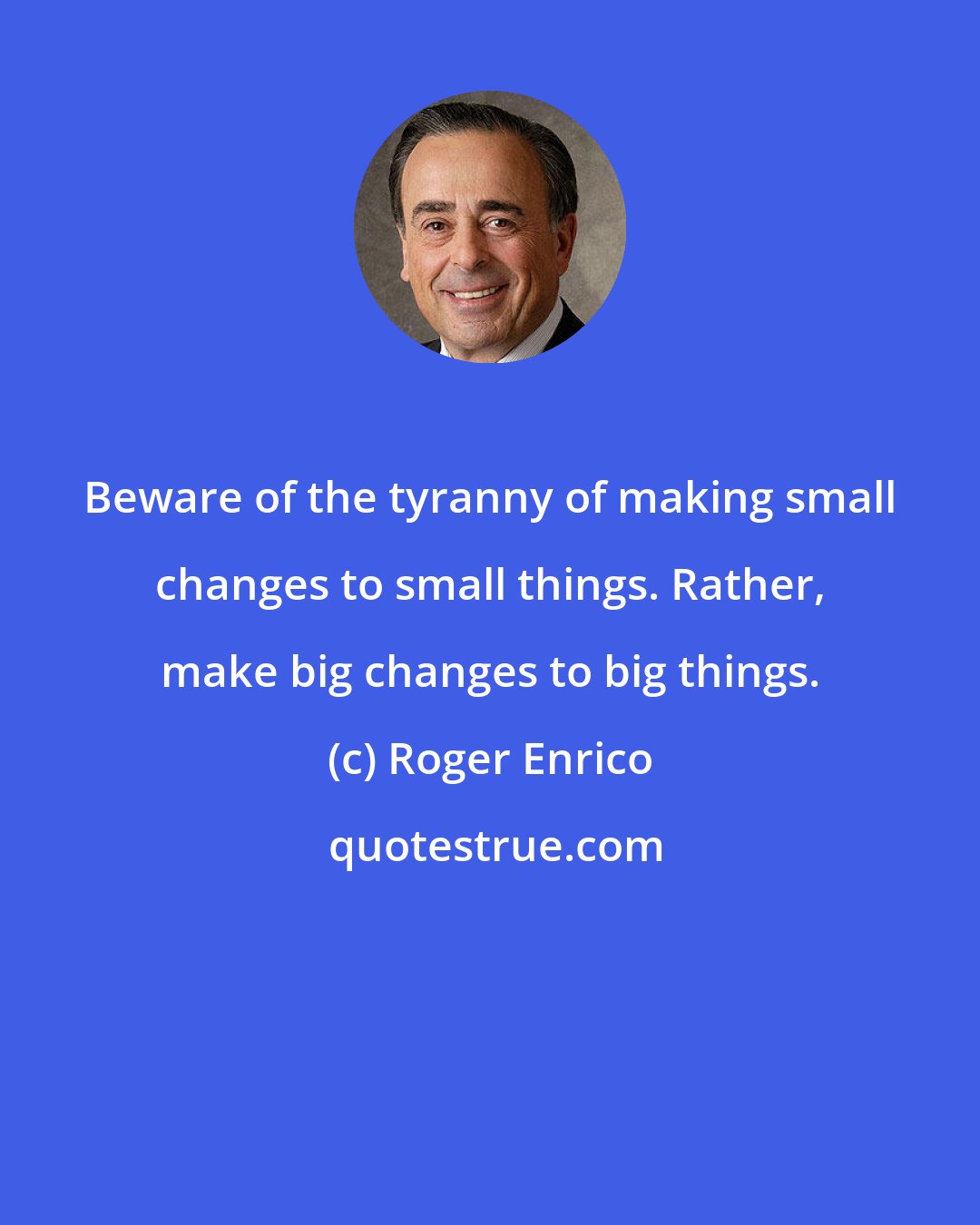 Roger Enrico: Beware of the tyranny of making small changes to small things. Rather, make big changes to big things.