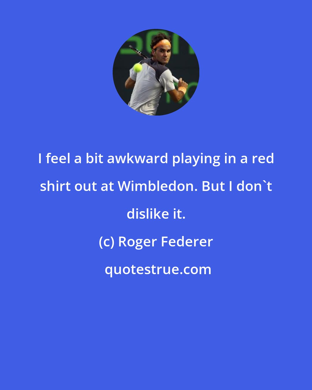 Roger Federer: I feel a bit awkward playing in a red shirt out at Wimbledon. But I don't dislike it.