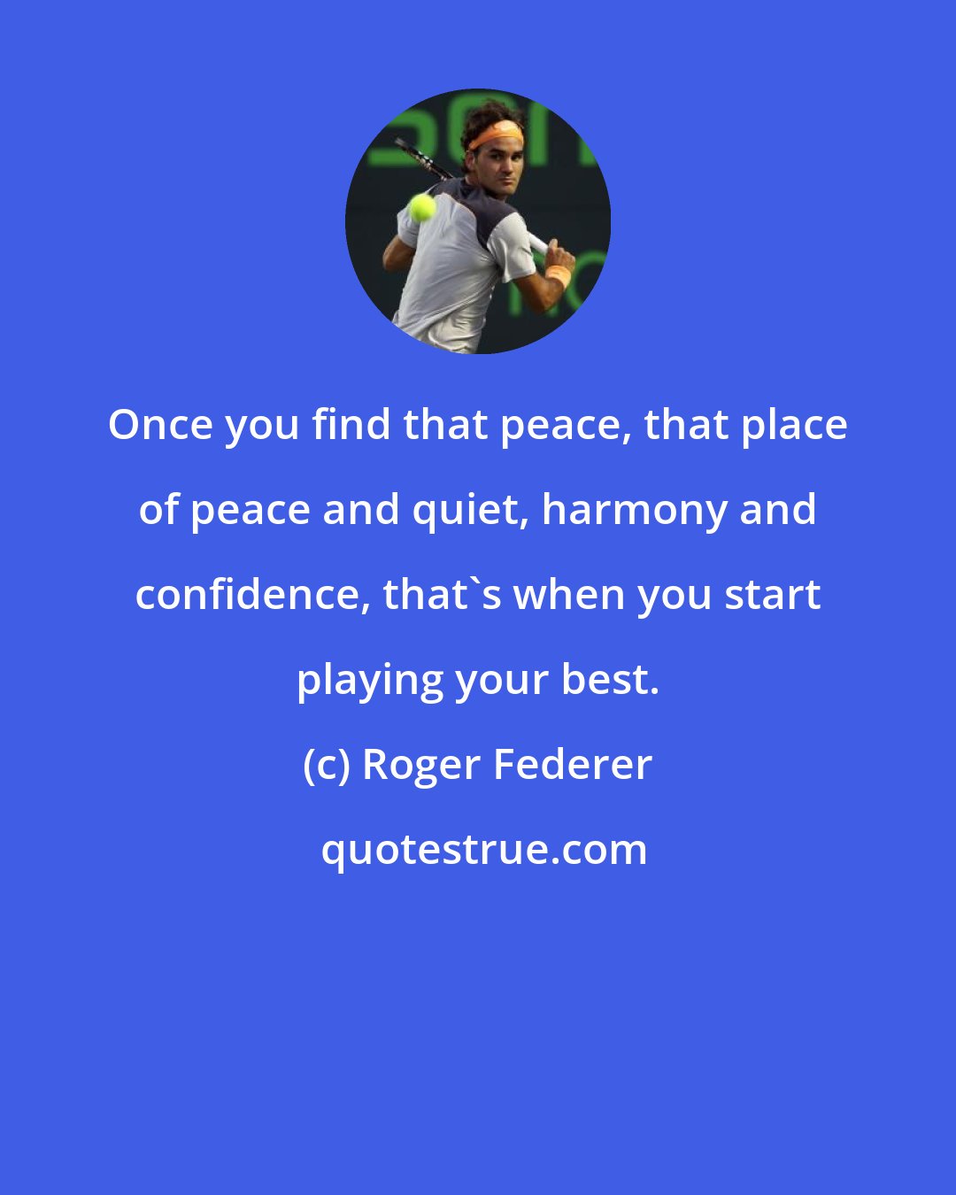 Roger Federer: Once you find that peace, that place of peace and quiet, harmony and confidence, that's when you start playing your best.