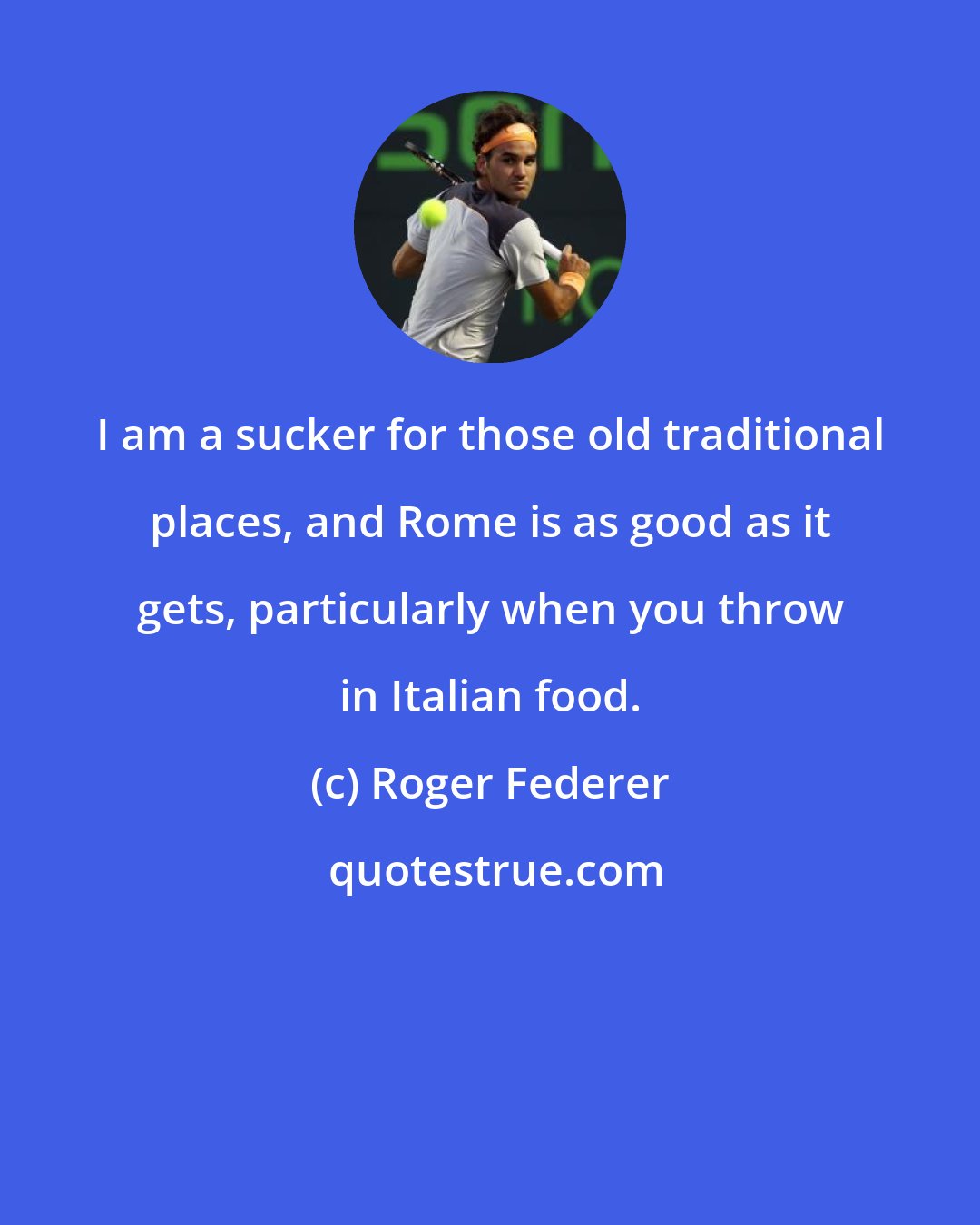 Roger Federer: I am a sucker for those old traditional places, and Rome is as good as it gets, particularly when you throw in Italian food.