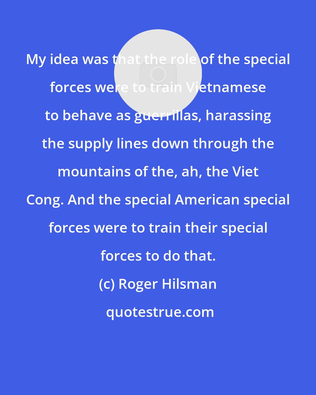 Roger Hilsman: My idea was that the role of the special forces were to train Vietnamese to behave as guerrillas, harassing the supply lines down through the mountains of the, ah, the Viet Cong. And the special American special forces were to train their special forces to do that.