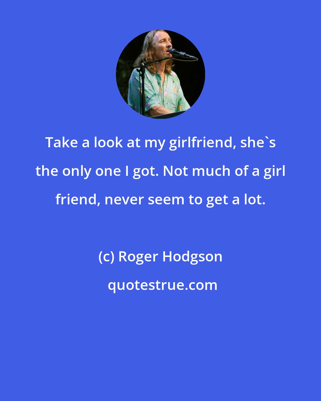 Roger Hodgson: Take a look at my girlfriend, she's the only one I got. Not much of a girl friend, never seem to get a lot.