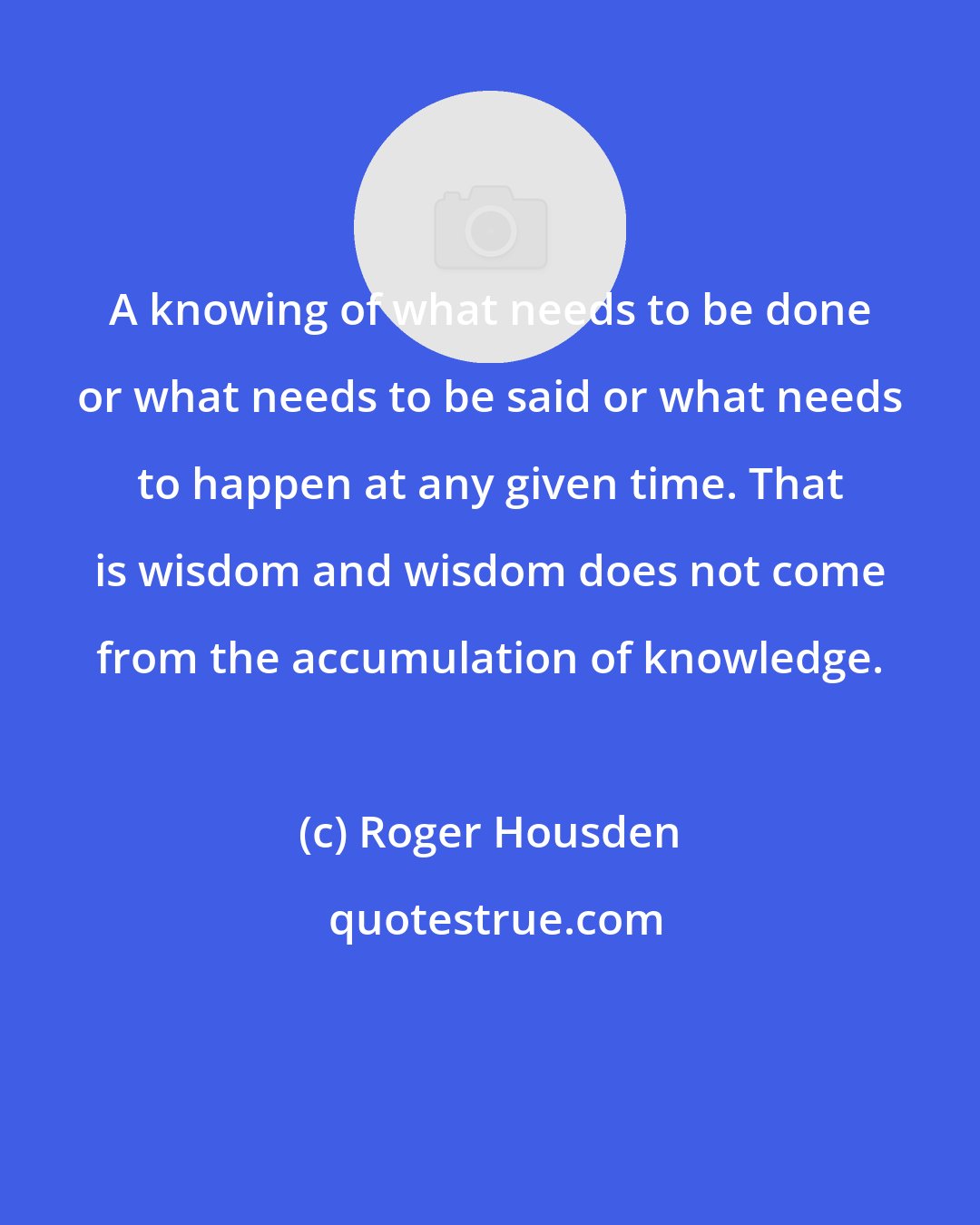 Roger Housden: A knowing of what needs to be done or what needs to be said or what needs to happen at any given time. That is wisdom and wisdom does not come from the accumulation of knowledge.