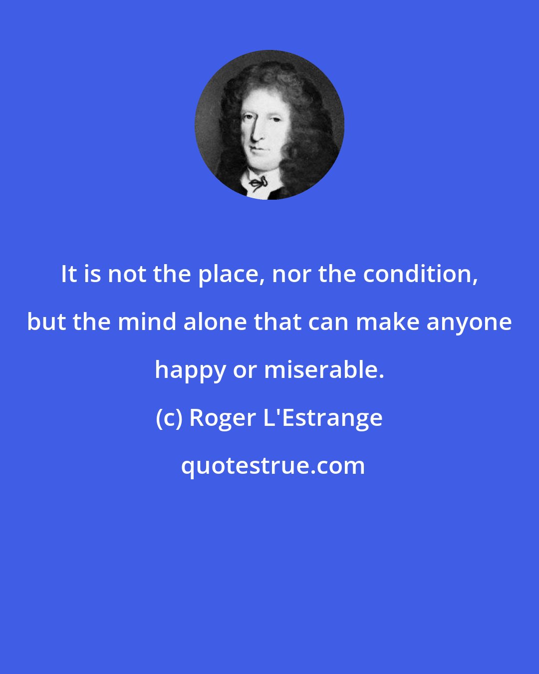 Roger L'Estrange: It is not the place, nor the condition, but the mind alone that can make anyone happy or miserable.
