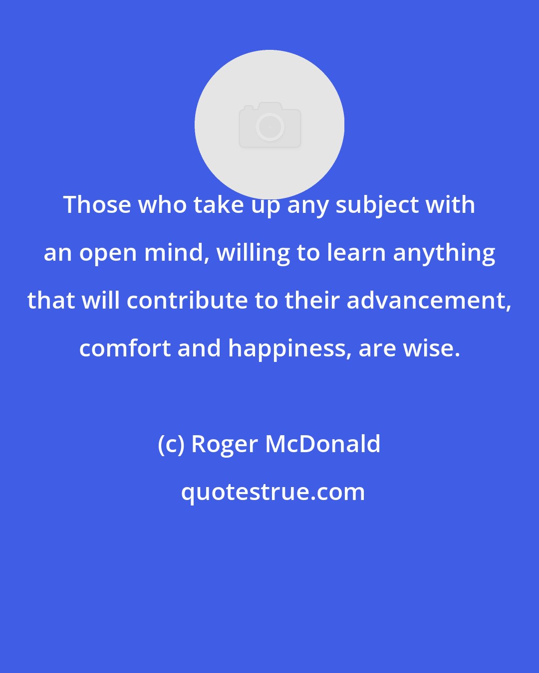 Roger McDonald: Those who take up any subject with an open mind, willing to learn anything that will contribute to their advancement, comfort and happiness, are wise.