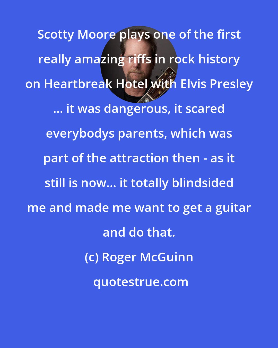 Roger McGuinn: Scotty Moore plays one of the first really amazing riffs in rock history on Heartbreak Hotel with Elvis Presley ... it was dangerous, it scared everybodys parents, which was part of the attraction then - as it still is now... it totally blindsided me and made me want to get a guitar and do that.