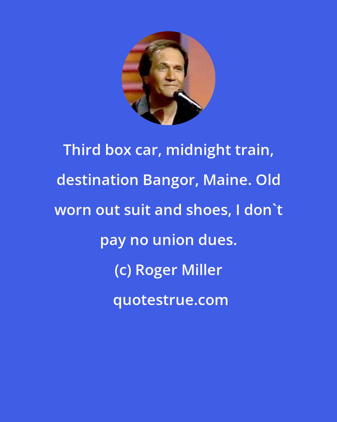 Roger Miller: Third box car, midnight train, destination Bangor, Maine. Old worn out suit and shoes, I don't pay no union dues.