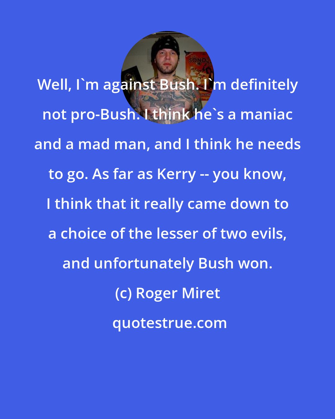 Roger Miret: Well, I'm against Bush. I'm definitely not pro-Bush. I think he's a maniac and a mad man, and I think he needs to go. As far as Kerry -- you know, I think that it really came down to a choice of the lesser of two evils, and unfortunately Bush won.