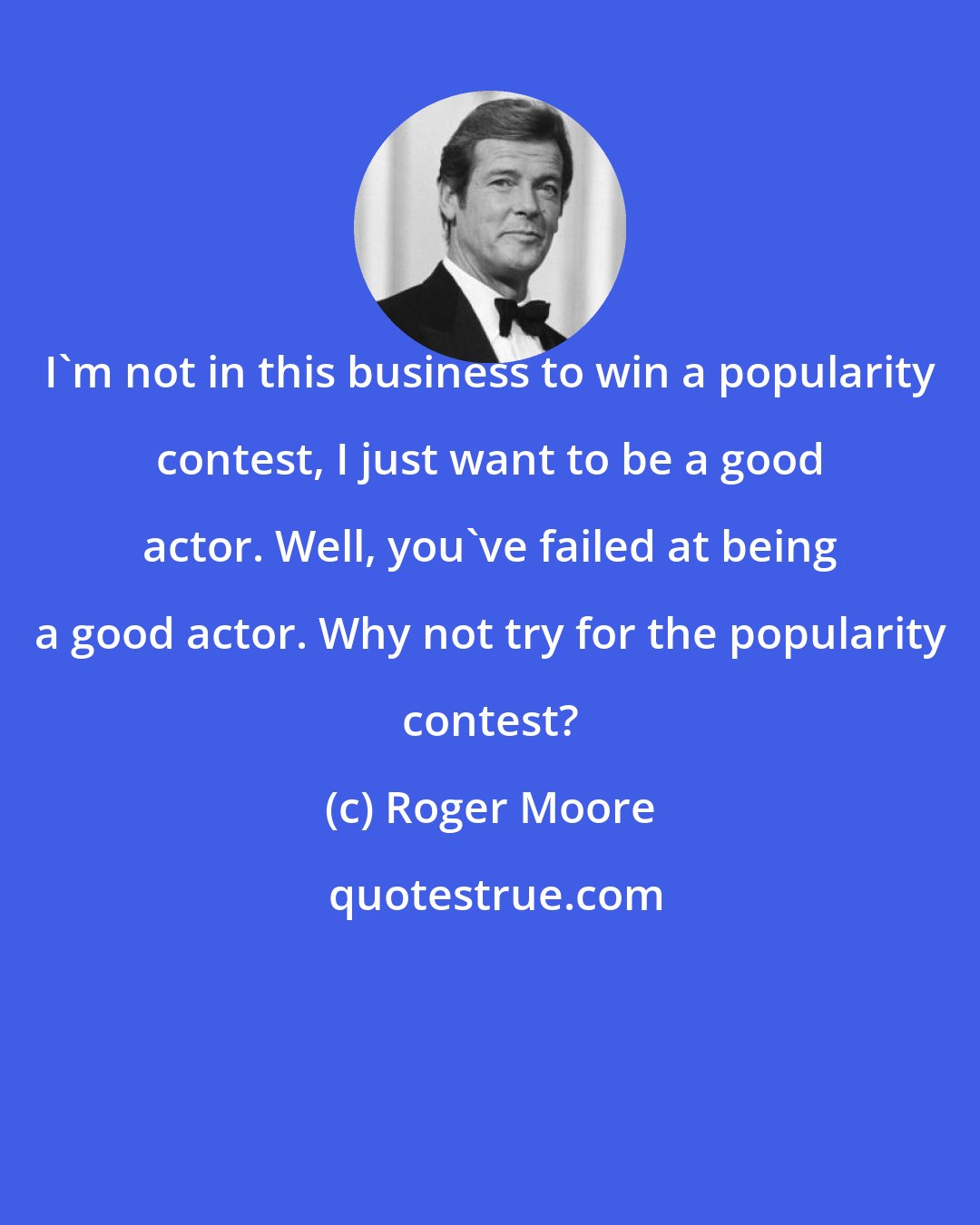 Roger Moore: I'm not in this business to win a popularity contest, I just want to be a good actor. Well, you've failed at being a good actor. Why not try for the popularity contest?