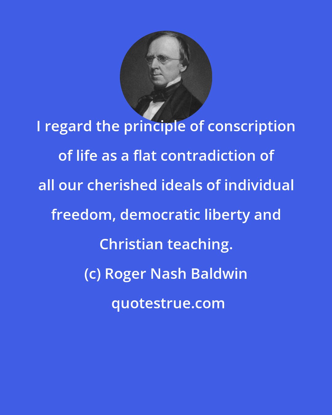 Roger Nash Baldwin: I regard the principle of conscription of life as a flat contradiction of all our cherished ideals of individual freedom, democratic liberty and Christian teaching.