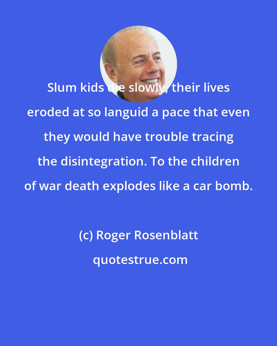 Roger Rosenblatt: Slum kids die slowly, their lives eroded at so languid a pace that even they would have trouble tracing the disintegration. To the children of war death explodes like a car bomb.