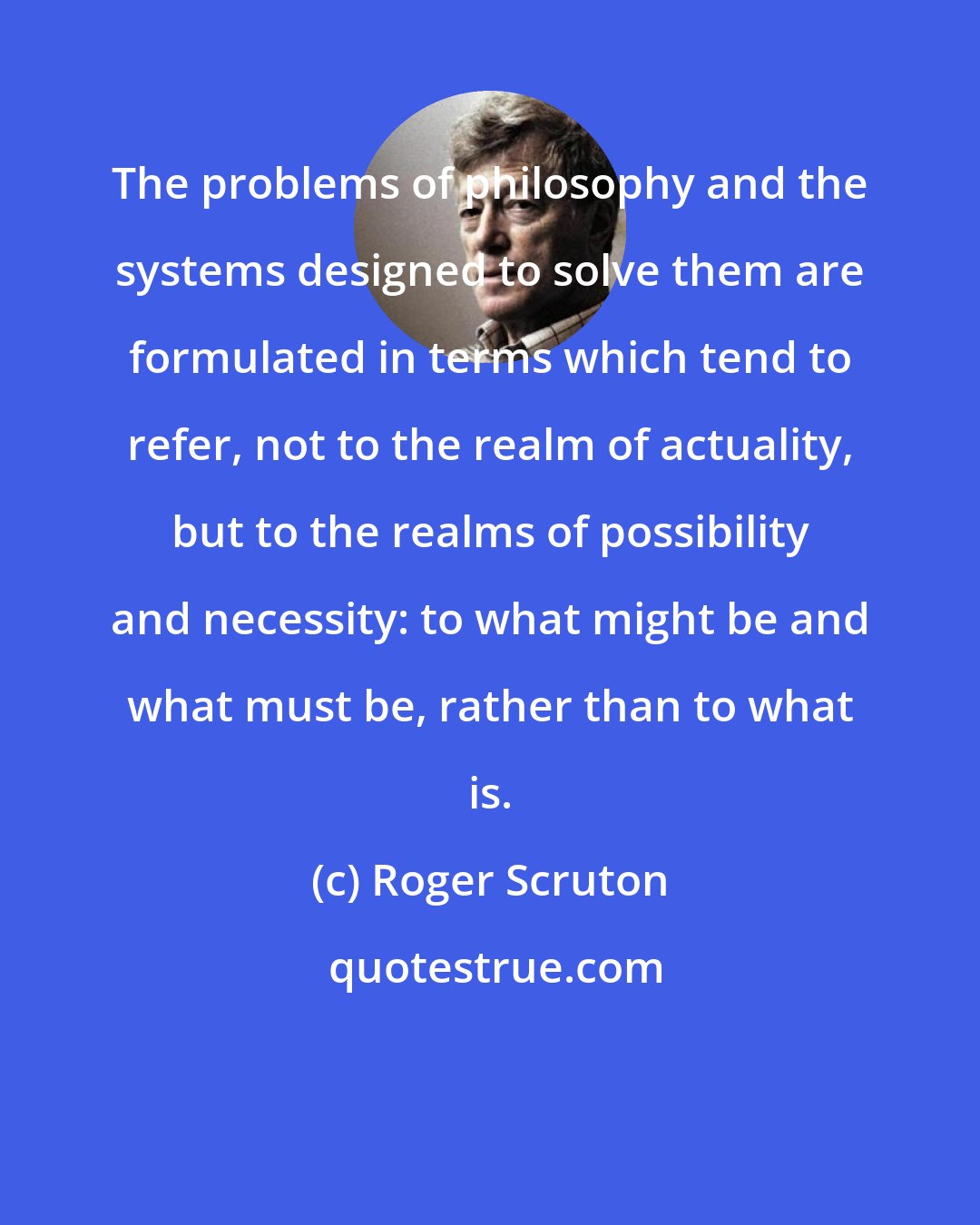 Roger Scruton: The problems of philosophy and the systems designed to solve them are formulated in terms which tend to refer, not to the realm of actuality, but to the realms of possibility and necessity: to what might be and what must be, rather than to what is.