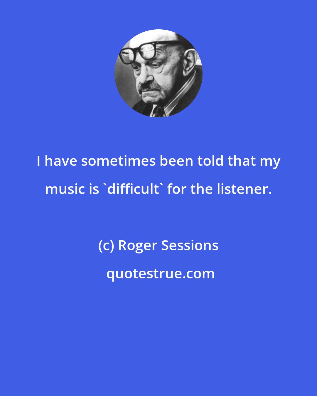 Roger Sessions: I have sometimes been told that my music is 'difficult' for the listener.