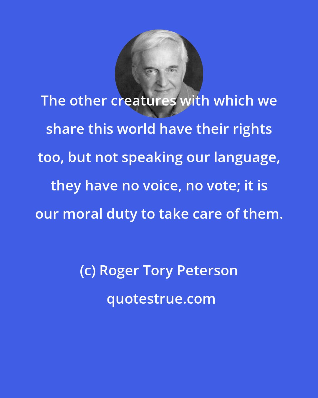 Roger Tory Peterson: The other creatures with which we share this world have their rights too, but not speaking our language, they have no voice, no vote; it is our moral duty to take care of them.