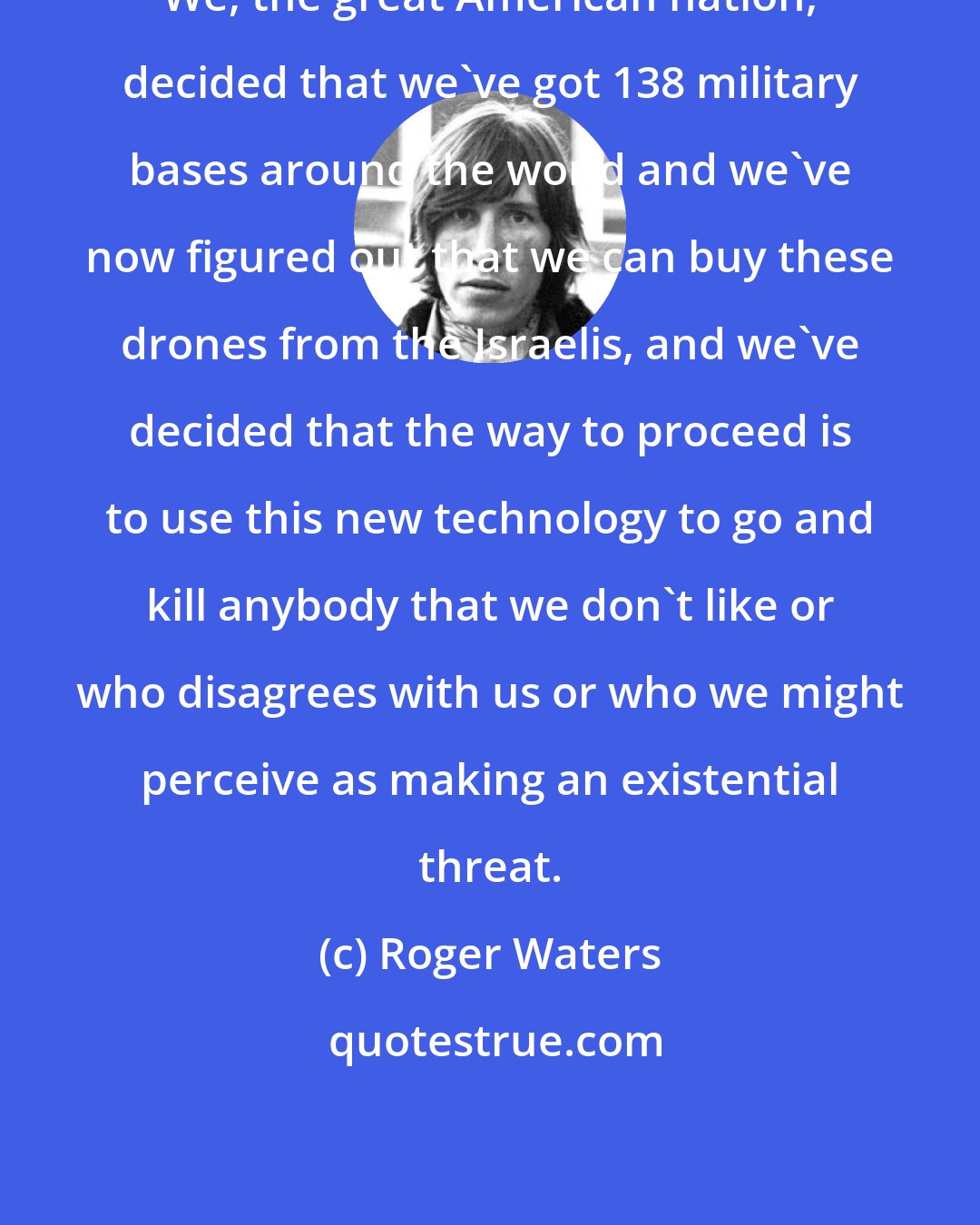 Roger Waters: We, the great American nation, decided that we've got 138 military bases around the world and we've now figured out that we can buy these drones from the Israelis, and we've decided that the way to proceed is to use this new technology to go and kill anybody that we don't like or who disagrees with us or who we might perceive as making an existential threat.