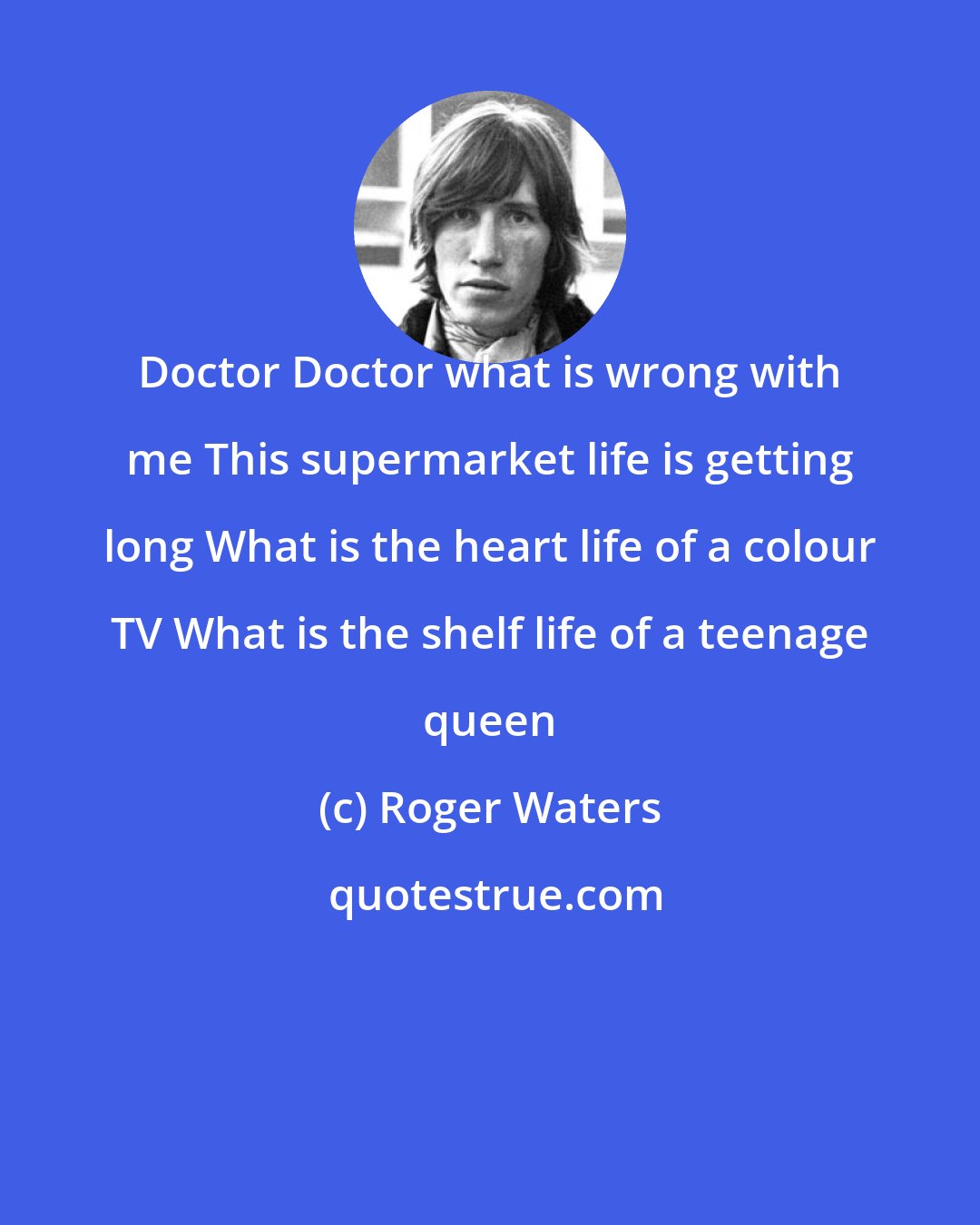 Roger Waters: Doctor Doctor what is wrong with me This supermarket life is getting long What is the heart life of a colour TV What is the shelf life of a teenage queen