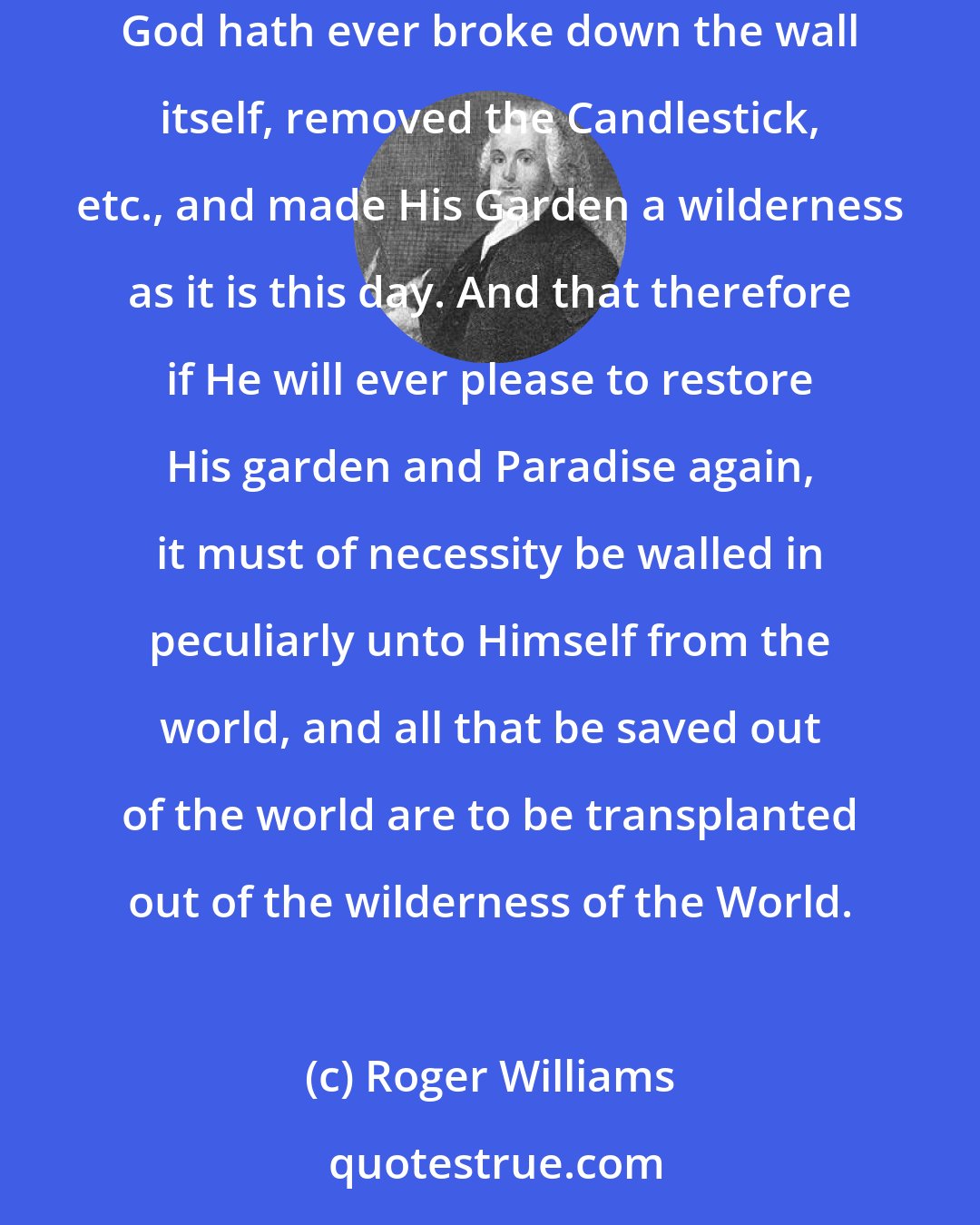 Roger Williams: When they [the Church] have opened a gap in the hedge or wall of separation between the garden of the church and the wilderness of the world, God hath ever broke down the wall itself, removed the Candlestick, etc., and made His Garden a wilderness as it is this day. And that therefore if He will ever please to restore His garden and Paradise again, it must of necessity be walled in peculiarly unto Himself from the world, and all that be saved out of the world are to be transplanted out of the wilderness of the World.