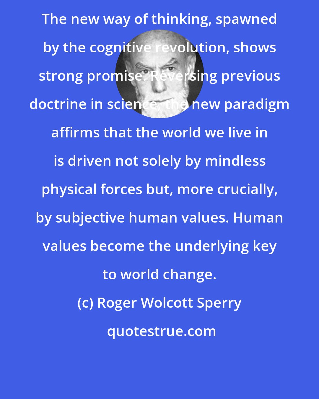 Roger Wolcott Sperry: The new way of thinking, spawned by the cognitive revolution, shows strong promise. Reversing previous doctrine in science, the new paradigm affirms that the world we live in is driven not solely by mindless physical forces but, more crucially, by subjective human values. Human values become the underlying key to world change.
