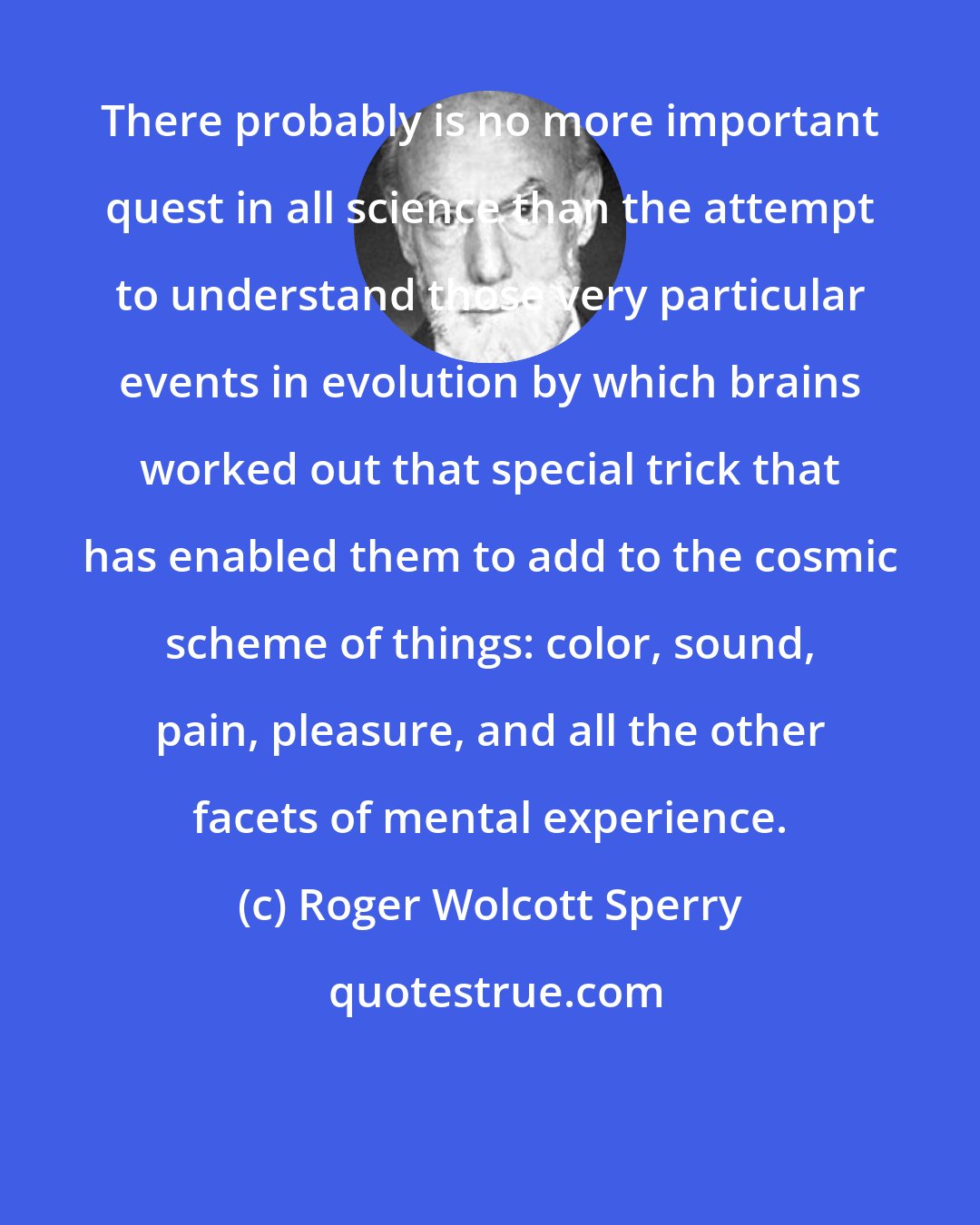 Roger Wolcott Sperry: There probably is no more important quest in all science than the attempt to understand those very particular events in evolution by which brains worked out that special trick that has enabled them to add to the cosmic scheme of things: color, sound, pain, pleasure, and all the other facets of mental experience.